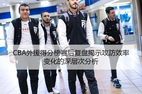 CBA外援得分榜赛后复盘揭示攻防效率变化的深层次分析